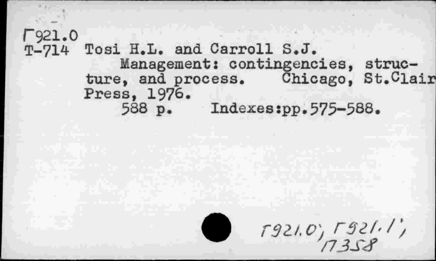 ﻿F921.0
T-714 Tosi H.L. and. Carroll S.J.
Management: contingencies, structure, and. process. Chicago, St.Clair Press, 1976.
588 p.	Indexes:pp.575-588.